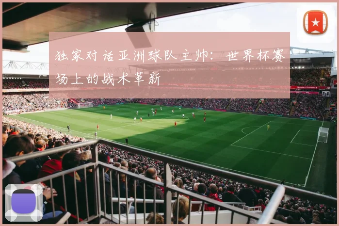 独家对话亚洲球队主帅：世界杯赛场上的战术革新