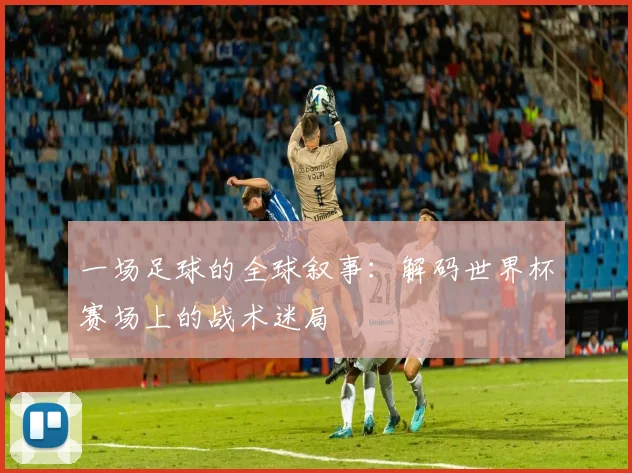一场足球的全球叙事：解码世界杯赛场上的战术迷局