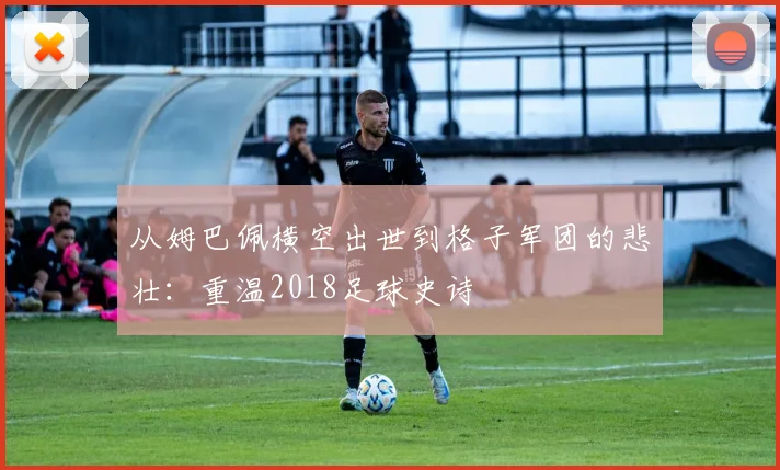 从姆巴佩横空出世到格子军团的悲壮：重温2018足球史诗