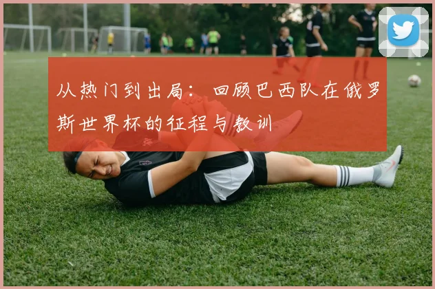 从热门到出局:回顾巴西队在俄罗斯世界杯的征程与教训