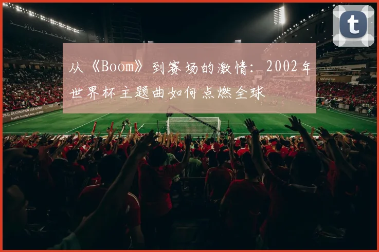 从《Boom》到赛场的激情:2002年世界杯主题曲如何点燃全球
