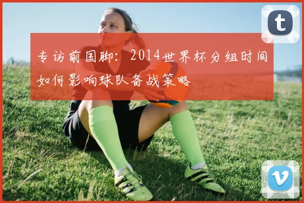 专访前国脚:2014世界杯分组时间如何影响球队备战策略