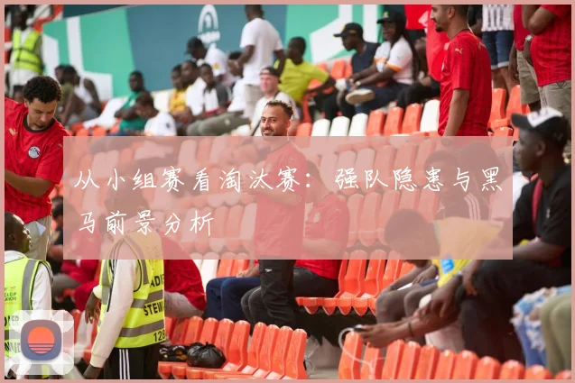 从小组赛看淘汰赛：强队隐患与黑马前景分析
