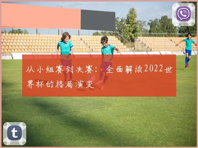 从小组赛到决赛:全面解读2022世界杯的格局演变