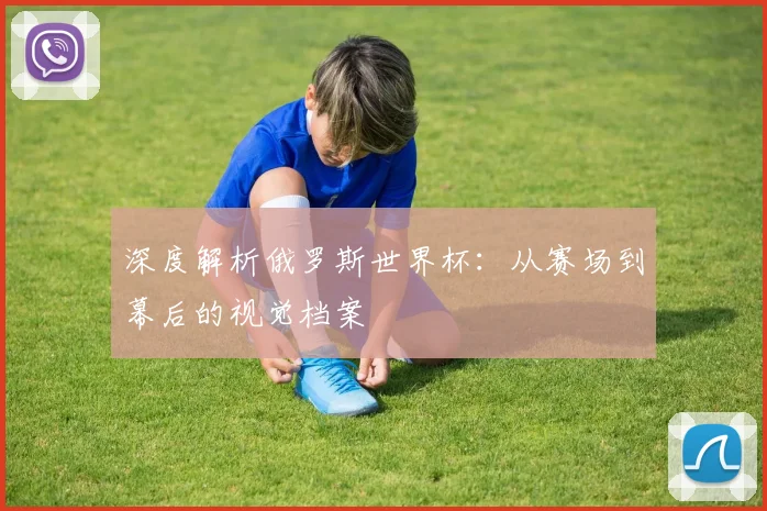 深度解析俄罗斯世界杯:从赛场到幕后的视觉档案